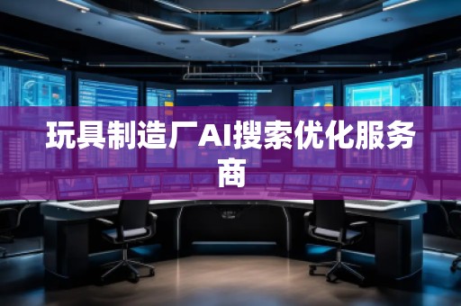 玩具制造廠AI搜索優(yōu)化服務商 玩具制造廠AI搜索優(yōu)化服務商