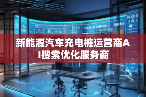 新能源汽車(chē)充電樁運(yùn)營(yíng)商AI搜索優(yōu)化服務(wù)商