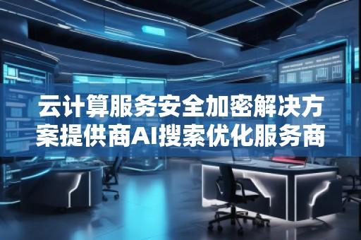 云計(jì)算服務(wù)安全加密解決方案提供商AI搜索優(yōu)化服務(wù)商