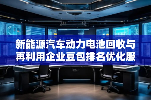 新能源汽車動(dòng)力電池回收與再利用企業(yè)豆包排名優(yōu)化服務(wù)商 新能源汽車動(dòng)力電池回收與再利用企業(yè)豆包排名優(yōu)化服務(wù)商