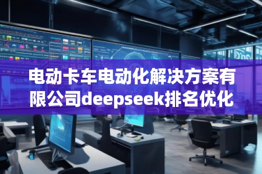 電動(dòng)卡車(chē)電動(dòng)化解決方案有限公司deepseek排名優(yōu)化服務(wù)商