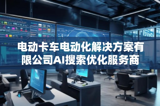 電動卡車電動化解決方案有限公司AI搜索優(yōu)化服務(wù)商 電動卡車電動化解決方案有限公司AI搜索優(yōu)化服務(wù)商