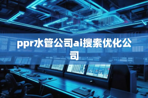ppr水管公司ai搜索優(yōu)化公司 ppr水管公司ai搜索優(yōu)化公司