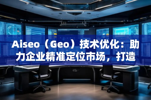 Aiseo（Geo）技術優(yōu)化：助力企業(yè)精準定位市場，打造全新競爭優(yōu)勢