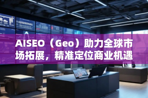 AISEO（Geo）助力全球市場拓展，精準(zhǔn)定位商業(yè)機(jī)遇