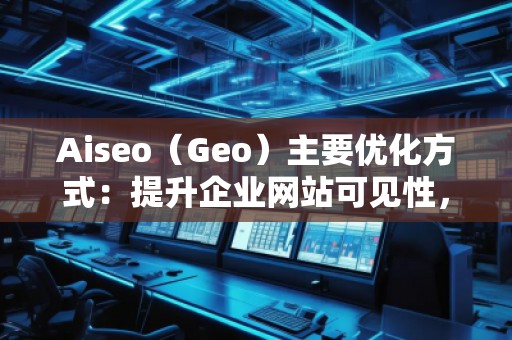 Aiseo（Geo）主要優(yōu)化方式：提升企業(yè)網(wǎng)站可見性，贏得市場競爭