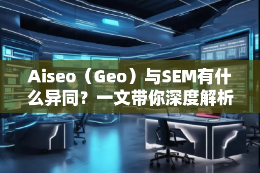 Aiseo（Geo）與SEM有什么異同？一文帶你深度解析！