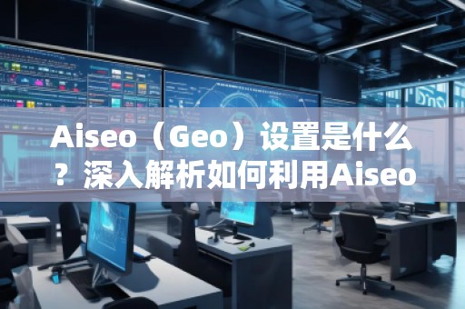 Aiseo（Geo）設(shè)置是什么？深入解析如何利用Aiseo優(yōu)化地理位置策略