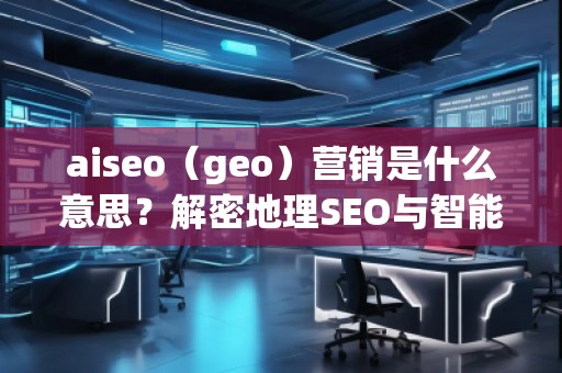 aiseo（geo）營銷是什么意思？解密地理SEO與智能營銷的未來趨勢