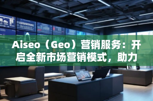 Aiseo（Geo）營銷服務(wù)：開啟全新市場營銷模式，助力品牌騰飛
