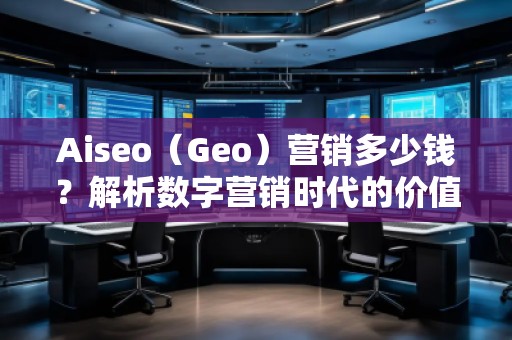 Aiseo（Geo）營銷多少錢？解析數(shù)字營銷時代的價值與成本