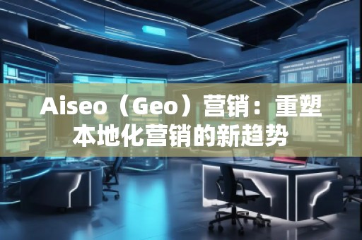 Aiseo（Geo）營(yíng)銷：重塑本地化營(yíng)銷的新趨勢(shì)
