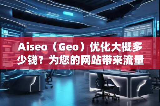 Aiseo（Geo）優(yōu)化大概多少錢？為您的網(wǎng)站帶來流量提升的投資回報(bào)