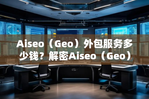 Aiseo（Geo）外包服務(wù)多少錢？解密Aiseo（Geo）外包服務(wù)的價值與優(yōu)勢
