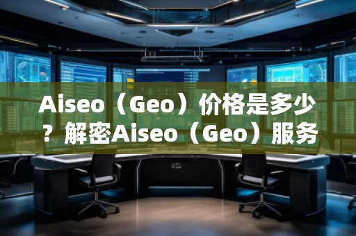 Aiseo（Geo）價格是多少？解密Aiseo（Geo）服務背后的價值