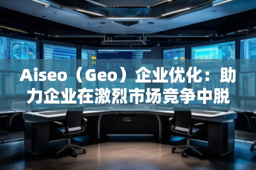 Aiseo（Geo）企業(yè)優(yōu)化：助力企業(yè)在激烈市場(chǎng)競(jìng)爭(zhēng)中脫穎而出