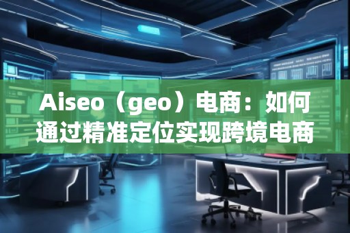 Aiseo（geo）電商：如何通過(guò)精準(zhǔn)定位實(shí)現(xiàn)跨境電商的高速增長(zhǎng)
