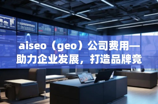 aiseo（geo）公司費(fèi)用—助力企業(yè)發(fā)展，打造品牌競(jìng)爭(zhēng)力