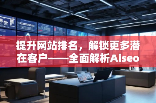提升網(wǎng)站排名，解鎖更多潛在客戶——全面解析Aiseo（Geo）優(yōu)化服務(wù)