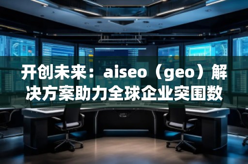 開創(chuàng)未來：aiseo（geo）解決方案助力全球企業(yè)突圍數(shù)字化競爭