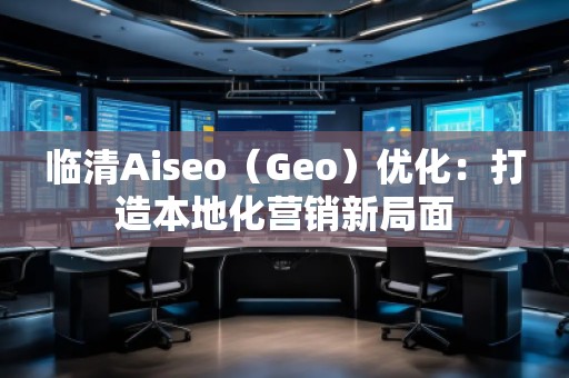 臨清Aiseo（Geo）優(yōu)化：打造本地化營銷新局面