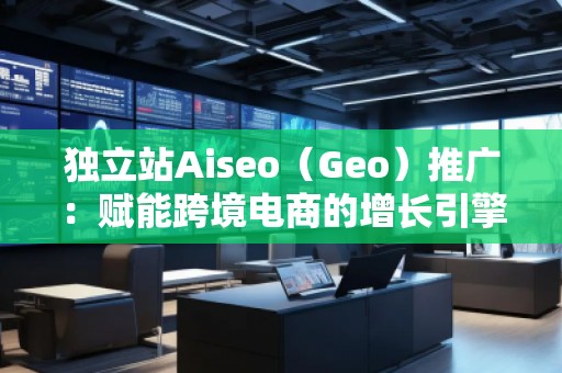 獨立站Aiseo（Geo）推廣：賦能跨境電商的增長引擎