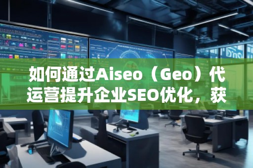 如何通過Aiseo（Geo）代運營提升企業(yè)SEO優(yōu)化，獲取精準(zhǔn)流量