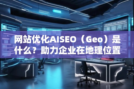 網(wǎng)站優(yōu)化AISEO（Geo）是什么？助力企業(yè)在地理位置精準(zhǔn)營(yíng)銷