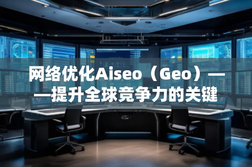 網(wǎng)絡優(yōu)化Aiseo（Geo）——提升全球競爭力的關鍵