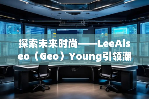 探索未來時(shí)尚——LeeAiseo（Geo）Young引領(lǐng)潮流新風(fēng)尚