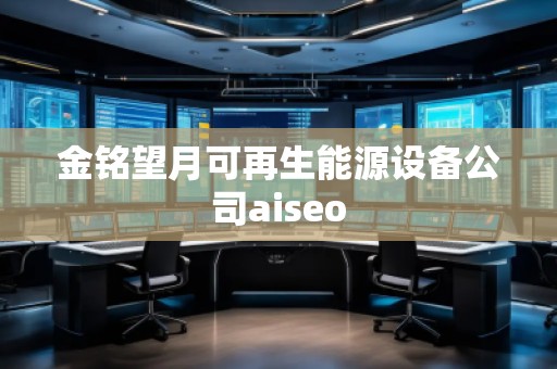 金銘望月可再生能源設(shè)備公司aiseo 金銘望月可再生能源設(shè)備公司aiseo
