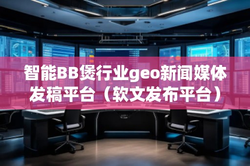 智能BB煲行業(yè)geo新聞媒體發(fā)稿平臺（軟文發(fā)布平臺）