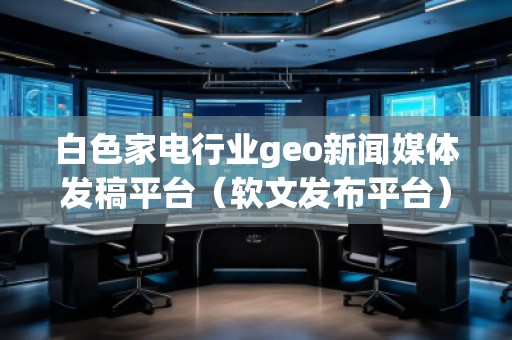 白色家電行業(yè)geo新聞媒體發(fā)稿平臺（軟文發(fā)布平臺）
