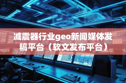 減震器行業(yè)geo新聞媒體發(fā)稿平臺（軟文發(fā)布平臺）