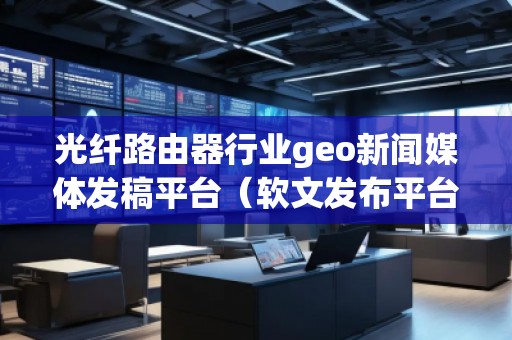 光纖路由器行業(yè)geo新聞媒體發(fā)稿平臺(tái)（軟文發(fā)布平臺(tái)）