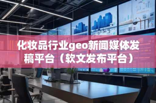 化妝品行業(yè)geo新聞媒體發(fā)稿平臺（軟文發(fā)布平臺）