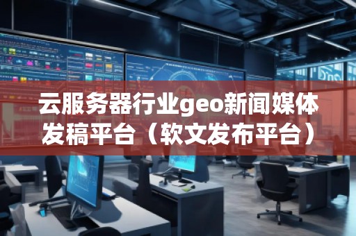 云服務器行業(yè)geo新聞媒體發(fā)稿平臺（軟文發(fā)布平臺）