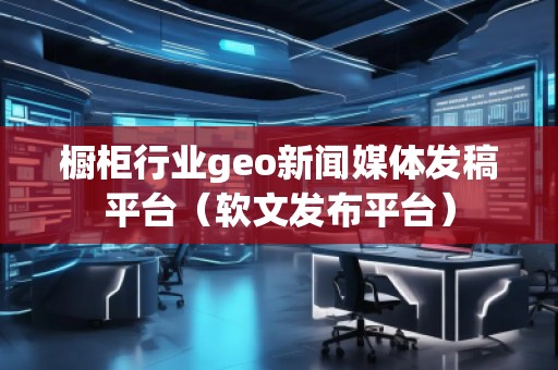 櫥柜行業(yè)geo新聞媒體發(fā)稿平臺（軟文發(fā)布平臺）