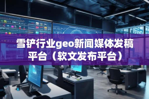 雪鏟行業(yè)geo新聞媒體發(fā)稿平臺（軟文發(fā)布平臺）