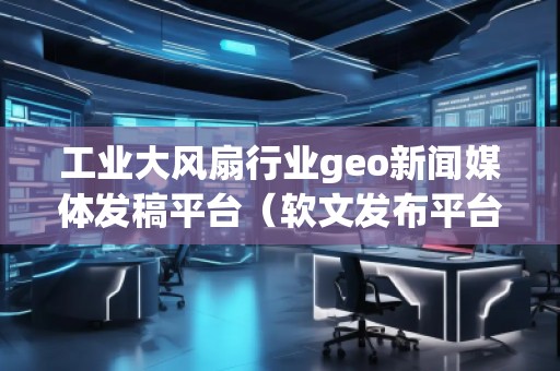 工業(yè)大風(fēng)扇行業(yè)geo新聞媒體發(fā)稿平臺(tái)（軟文發(fā)布平臺(tái)）