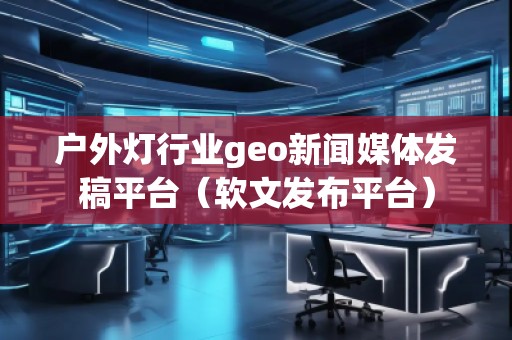 戶外燈行業(yè)geo新聞媒體發(fā)稿平臺（軟文發(fā)布平臺）