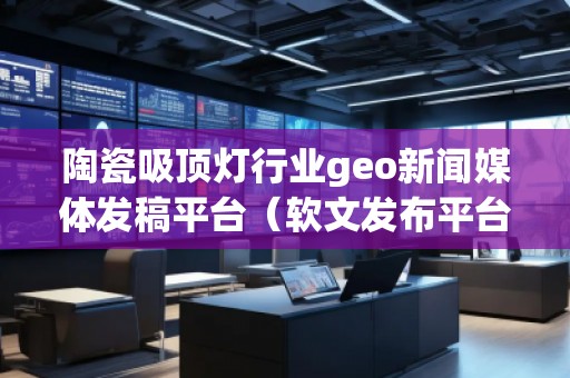 陶瓷吸頂燈行業(yè)geo新聞媒體發(fā)稿平臺(tái)（軟文發(fā)布平臺(tái)）