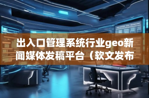 出入口管理系統(tǒng)行業(yè)geo新聞媒體發(fā)稿平臺(tái)(軟文發(fā)布平臺(tái))