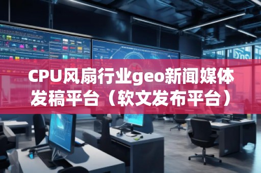 CPU風(fēng)扇行業(yè)geo新聞媒體發(fā)稿平臺（軟文發(fā)布平臺）