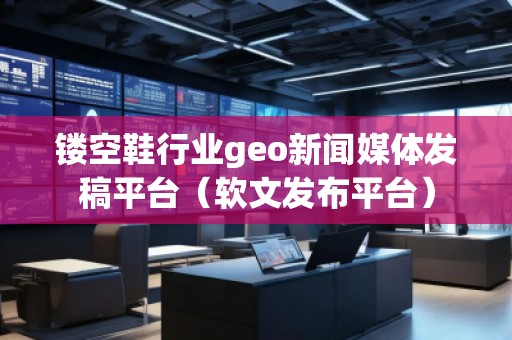 鏤空鞋行業(yè)geo新聞媒體發(fā)稿平臺（軟文發(fā)布平臺）
