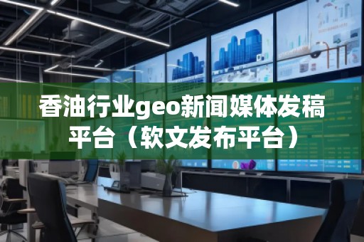 香油行業(yè)geo新聞媒體發(fā)稿平臺(tái)（軟文發(fā)布平臺(tái)）