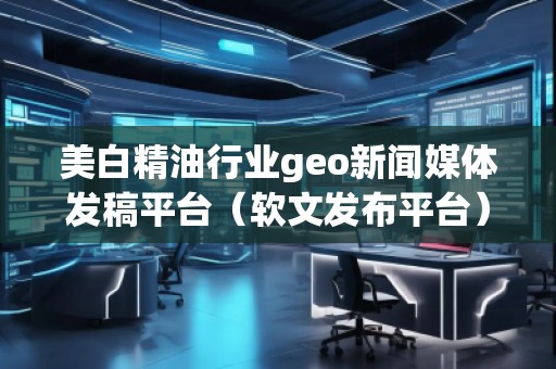 美白精油行業(yè)geo新聞媒體發(fā)稿平臺（軟文發(fā)布平臺）