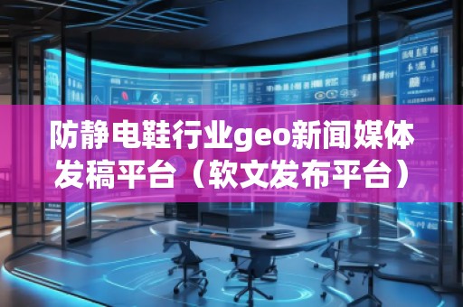 防靜電鞋行業(yè)geo新聞媒體發(fā)稿平臺（軟文發(fā)布平臺）