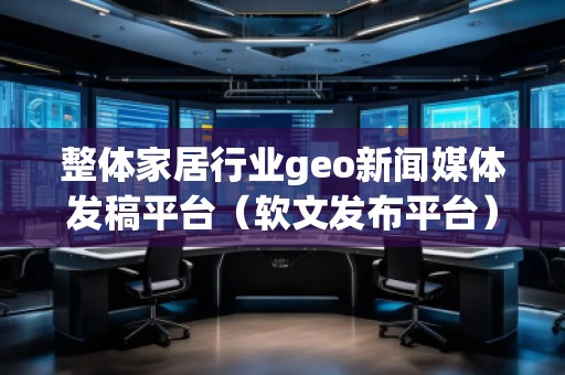 整體家居行業(yè)geo新聞媒體發(fā)稿平臺(tái)（軟文發(fā)布平臺(tái)）