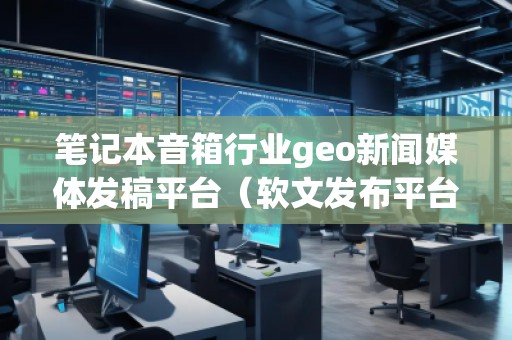 筆記本音箱行業(yè)geo新聞媒體發(fā)稿平臺(tái)(軟文發(fā)布平臺(tái))